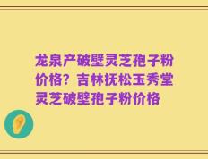 龙泉产破壁灵芝孢子粉价格？吉林抚松玉秀堂灵芝破壁孢子粉价格