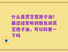 什么是灵芝苞孢子油？最近经常听到朋友说灵芝孢子油，可以科普一下吗