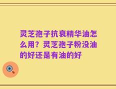 灵芝孢子抗衰精华油怎么用？灵芝孢子粉没油的好还是有油的好