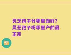 灵芝孢子分哪里滴好？灵芝孢子粉哪里产的最正宗