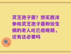 灵芝孢子菌？想买西洋参和灵芝孢子菌粉给生病的老人吃已癌晚期，还有这必要吗