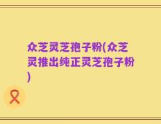 众芝灵芝孢子粉(众芝灵推出纯正灵芝孢子粉)