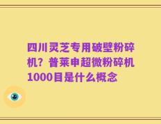 四川灵芝专用破壁粉碎机？普莱申超微粉碎机1000目是什么概念