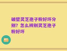 破壁灵芝孢子粉好坏分别？怎么辨别灵芝孢子粉好坏