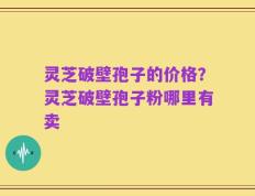 灵芝破壁孢子的价格？灵芝破壁孢子粉哪里有卖