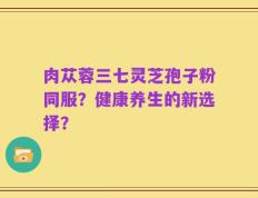 肉苁蓉三七灵芝孢子粉同服？健康养生的新选择？