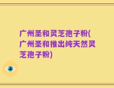 广州圣和灵芝孢子粉(广州圣和推出纯天然灵芝孢子粉)