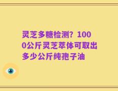 灵芝多糖检测？1000公斤灵芝萃体可取出多少公斤纯孢子油