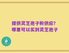 提供灵芝孢子粉供应？哪里可以买到灵芝孢子