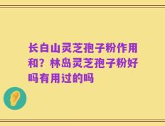 长白山灵芝孢子粉作用和？林岛灵芝孢子粉好吗有用过的吗