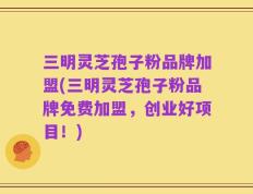 三明灵芝孢子粉品牌加盟(三明灵芝孢子粉品牌免费加盟，创业好项目！)
