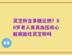 灵芝粉含多糖比例？80岁老人有高血压和心脏病能吃灵芝粉吗