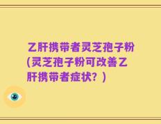 乙肝携带者灵芝孢子粉(灵芝孢子粉可改善乙肝携带者症状？)