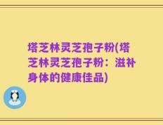 塔芝林灵芝孢子粉(塔芝林灵芝孢子粉：滋补身体的健康佳品)