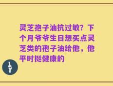 灵芝孢子油抗过敏？下个月爷爷生日想买点灵芝类的孢子油给他，他平时挺健康的