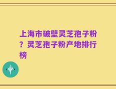 上海市破壁灵芝孢子粉？灵芝孢子粉产地排行榜