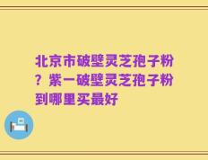 北京市破壁灵芝孢子粉？紫一破壁灵芝孢子粉到哪里买最好