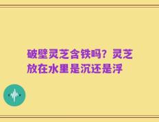破壁灵芝含铁吗？灵芝放在水里是沉还是浮