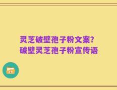 灵芝破壁孢子粉文案？破壁灵芝孢子粉宣传语