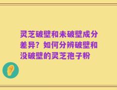 灵芝破壁和未破壁成分差异？如何分辨破壁和没破壁的灵芝孢子粉