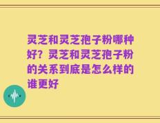 灵芝和灵芝孢子粉哪种好？灵芝和灵芝孢子粉的关系到底是怎么样的谁更好