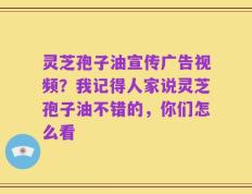 灵芝孢子油宣传广告视频？我记得人家说灵芝孢子油不错的，你们怎么看