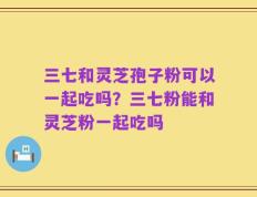 三七和灵芝孢子粉可以一起吃吗？三七粉能和灵芝粉一起吃吗