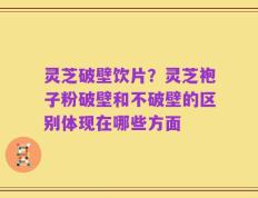 灵芝破壁饮片？灵芝袍子粉破壁和不破壁的区别体现在哪些方面