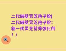 二代破壁灵芝孢子粉(二代破壁灵芝孢子粉：新一代灵芝营养强化剂！)