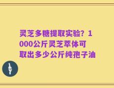 灵芝多糖提取实验？1000公斤灵芝萃体可取出多少公斤纯孢子油