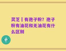 灵芝沒有孢子粉？孢子粉有油花和无油花有什么区别