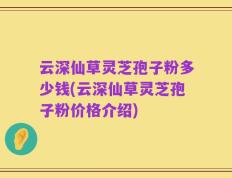 云深仙草灵芝孢子粉多少钱(云深仙草灵芝孢子粉价格介绍)