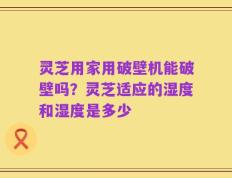 灵芝用家用破壁机能破壁吗？灵芝适应的湿度和湿度是多少
