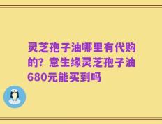 灵芝孢子油哪里有代购的？意生缘灵芝孢子油680元能买到吗