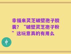 幸福来灵芝破壁孢子胶囊？“破壁灵芝孢子粉”这玩意真的有用么