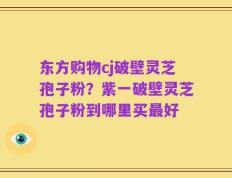 东方购物cj破壁灵芝孢子粉？紫一破壁灵芝孢子粉到哪里买最好