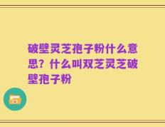 破壁灵芝孢子粉什么意思？什么叫双芝灵芝破壁孢子粉