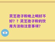灵芝孢子粉晚上喝好不好？？灵芝孢子粉的饮用方法和注意事项？