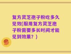 复方灵芝孢子粉吃多久见效(服用复方灵芝孢子粉需要多长时间才能见到效果？)