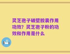 灵芝孢子破壁胶囊作用功效？灵芝孢子粉的功效和作用是什么