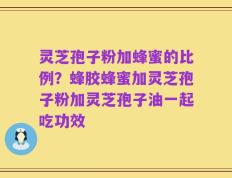 灵芝孢子粉加蜂蜜的比例？蜂胶蜂蜜加灵芝孢子粉加灵芝孢子油一起吃功效
