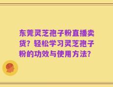 东莞灵芝孢子粉直播卖货？轻松学习灵芝孢子粉的功效与使用方法？