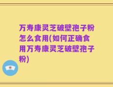 万寿康灵芝破壁孢子粉怎么食用(如何正确食用万寿康灵芝破壁孢子粉)