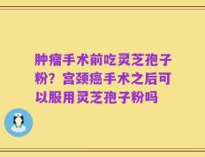 肿瘤手术前吃灵芝孢子粉？宫颈癌手术之后可以服用灵芝孢子粉吗