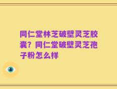 同仁堂林芝破壁灵芝胶囊？同仁堂破壁灵芝孢子粉怎么样