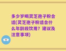 多少岁喝灵芝孢子粉合适(灵芝孢子粉适合什么年龄段饮用？建议及注意事项)