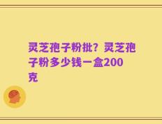 灵芝孢子粉批？灵芝孢子粉多少钱一盒200克