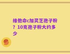维他命c加灵芝孢子粉？10克孢子粉大约多少