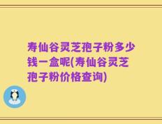 寿仙谷灵芝孢子粉多少钱一盒呢(寿仙谷灵芝孢子粉价格查询)