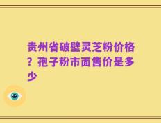 贵州省破壁灵芝粉价格？孢子粉市面售价是多少